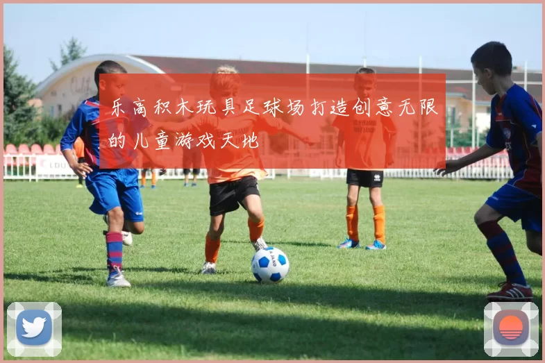 乐高积木玩具足球场打造创意无限的儿童游戏天地