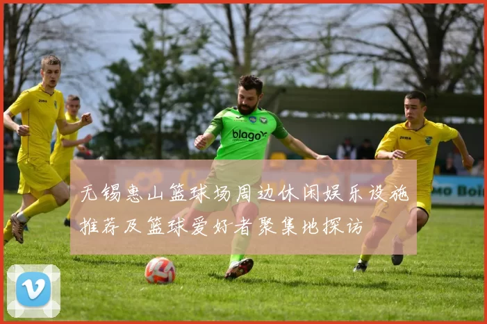 无锡惠山篮球场周边休闲娱乐设施推荐及篮球爱好者聚集地探访
