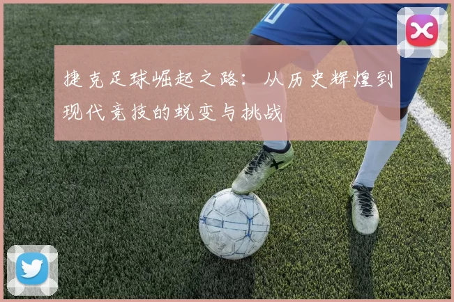 捷克足球崛起之路：从历史辉煌到现代竞技的蜕变与挑战
