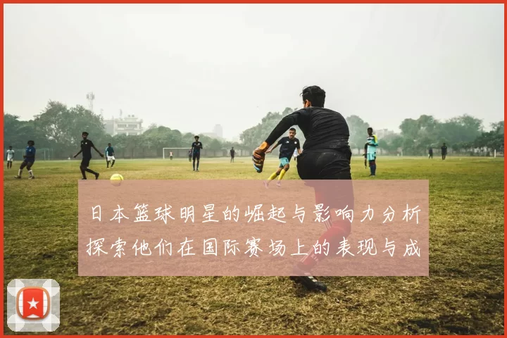 日本篮球明星的崛起与影响力分析探索他们在国际赛场上的表现与成就